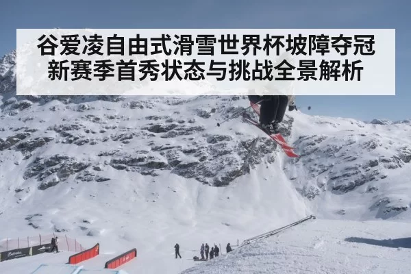 谷爱凌自由式滑雪世界杯坡障夺冠新赛季首秀状态与挑战全景解析