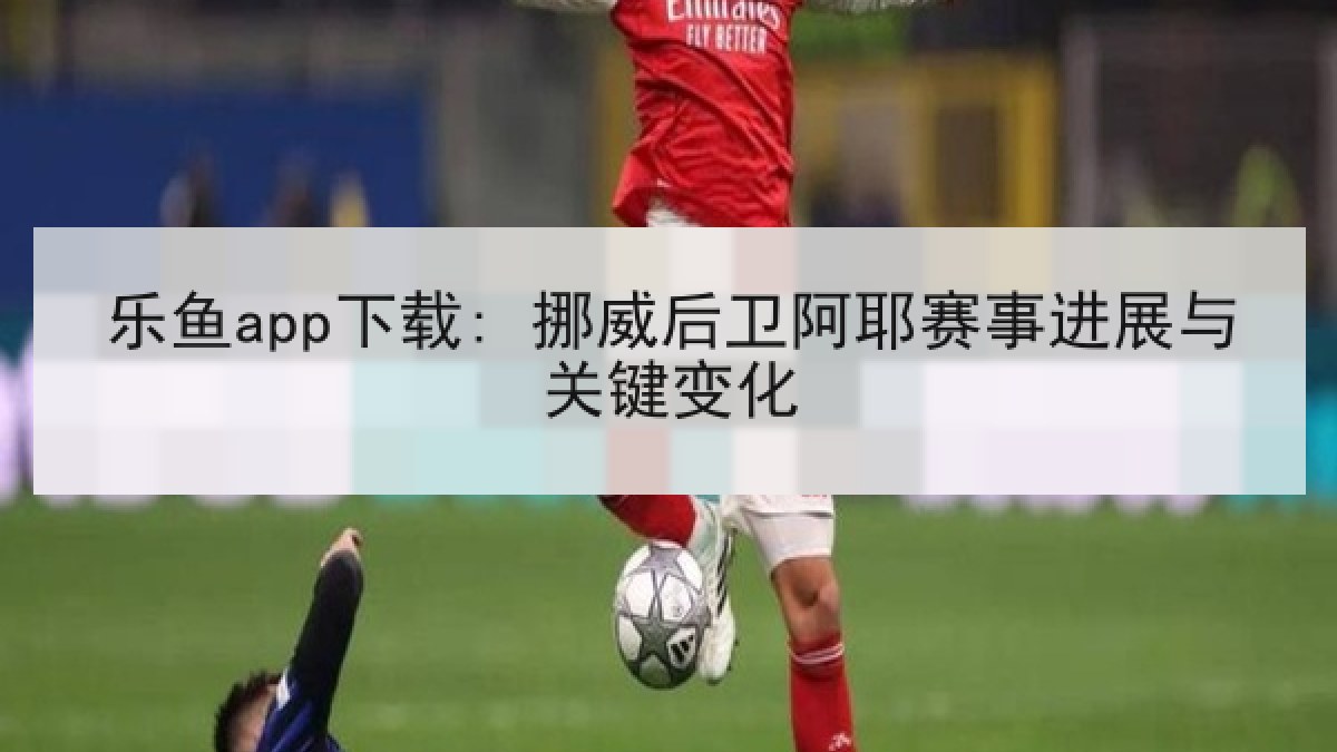 乐鱼app下载: 挪威后卫阿耶赛事进展与关键变化